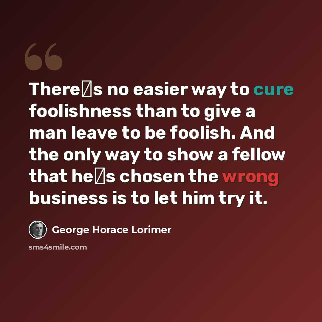 “Theres no easier way to cure foolishness than to give a man leave to be foolish. And the only way to show a fellow that hes chosen the wrong business is to let him try it.” quote by George Horace Lorimer