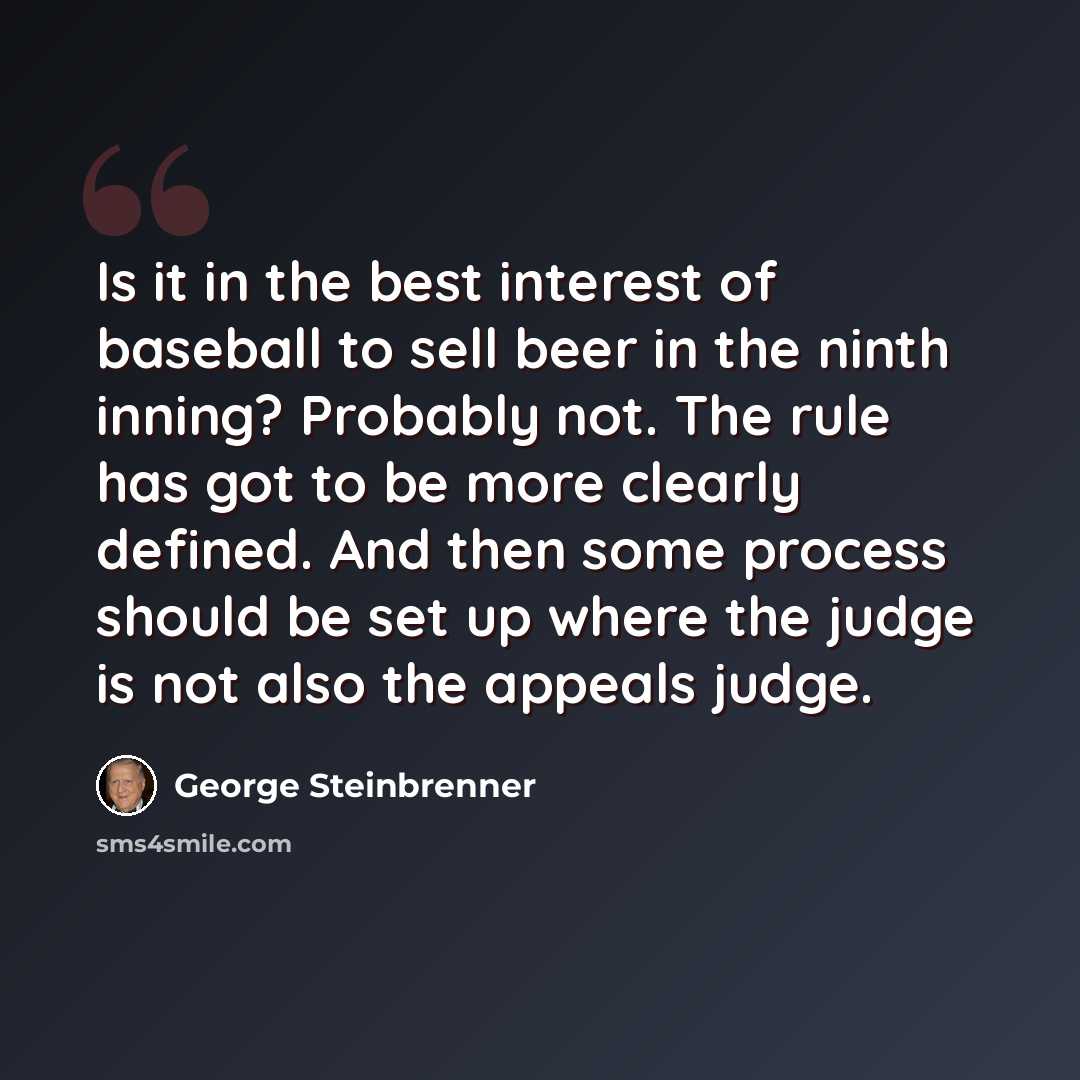 “Is it in the best interest of baseball to sell beer in the ninth inning? Probably not. The rule has got to be more clearly defined. And then some process should be set up where the judge is not also the appeals judge.” quote by George Steinbrenner