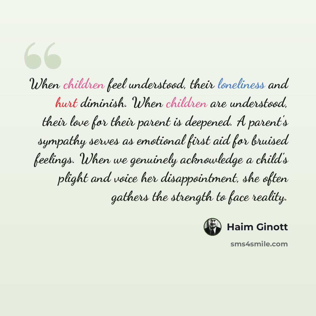 “When children feel understood, their loneliness and hurt diminish. When children are understood, their love for their parent is deepened. A parent's sympathy serves as emotional first aid for bruised feelings. When we genuinely acknowledge a child's plight and voice her disappointment, she often…” quote by Haim Ginott