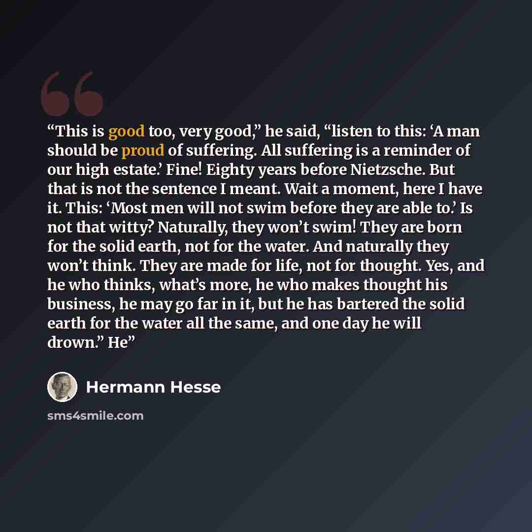 “This is good too, very good,” he said, “listen to this: ‘A man should be proud of suffering. All suffering is a reminder of our high estate.’ Fine! Eighty years before Nietzsche. But that is not the sentence I meant. Wait a moment, here I have it. This: ‘Most men will not swim before they are able…” quote by Hermann Hesse