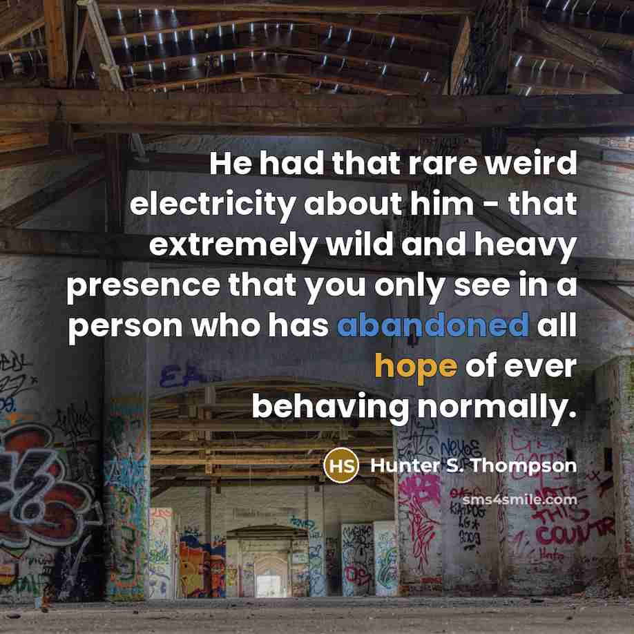 “He had that rare weird electricity about him - that extremely wild and heavy presence that you only see in a person who has abandoned all hope of ever behaving normally.” quote by Hunter S. Thompson