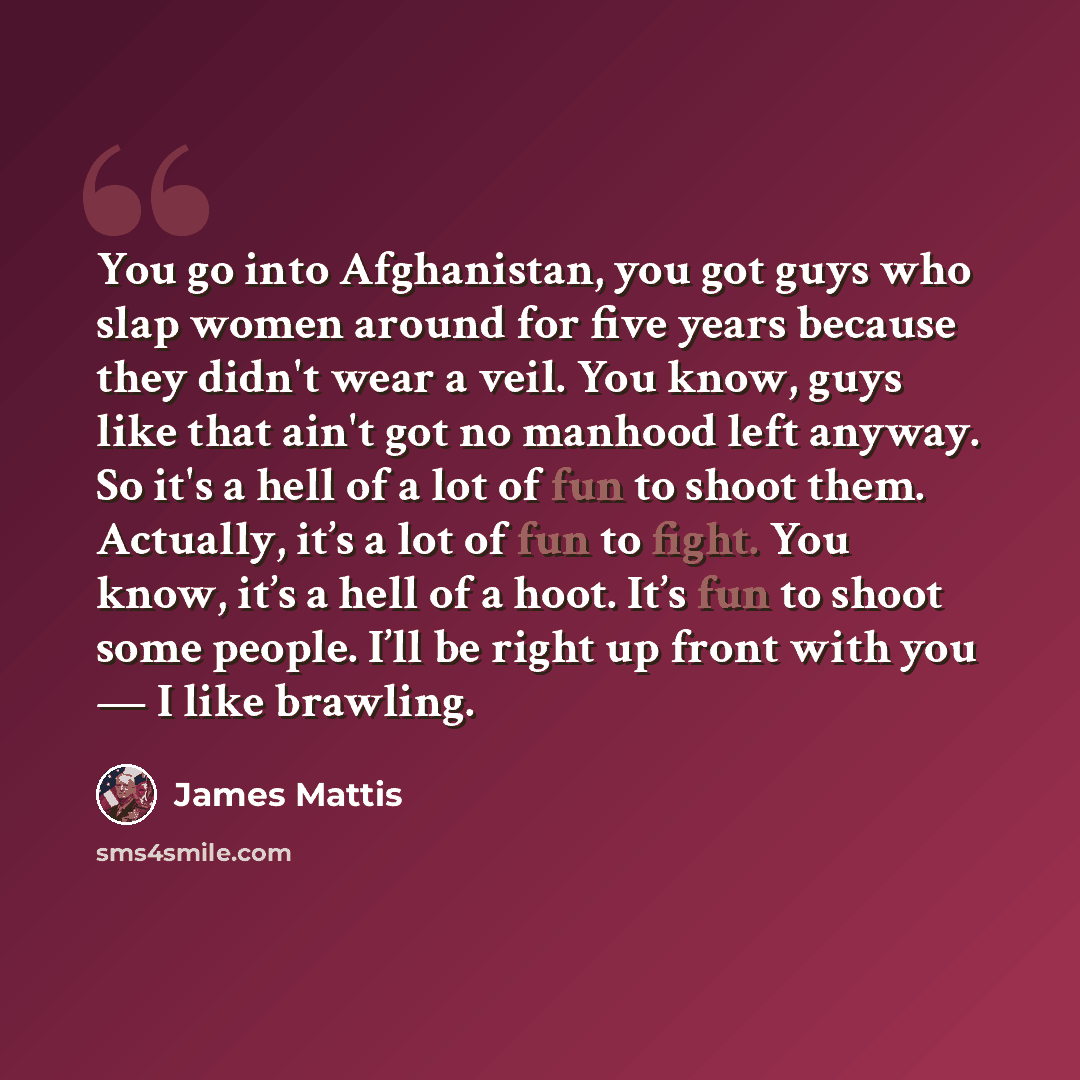 “You go into Afghanistan, you got guys who slap women around for five years because they didn't wear a veil. You know, guys like that ain't got no manhood left anyway. So it's a hell of a lot of fun to shoot them. Actually, it’s a lot of fun to fight. You know, it’s a hell of a hoot. It’s fun to…” quote by James Mattis