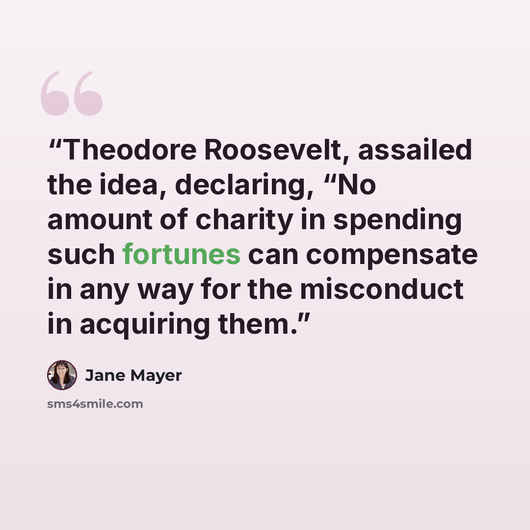 “Theodore Roosevelt, assailed the idea, declaring, “No amount of charity in spending such fortunes can compensate in any way for the misconduct in acquiring them.” quote by Jane Mayer