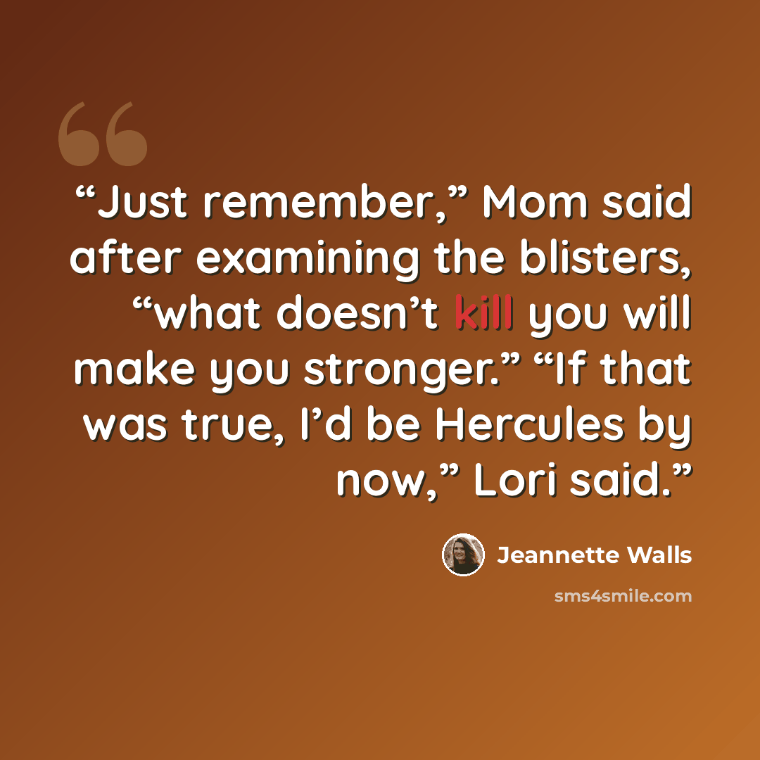 “Just remember,” Mom said after examining the blisters, “what doesn’t kill you will make you stronger.” “If that was true, I’d be Hercules by now,” Lori said.” quote by Jeannette Walls