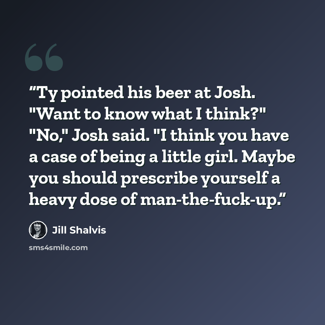 “Ty pointed his beer at Josh. "Want to know what I think?" "No," Josh said. "I think you have a case of being a little girl. Maybe you should prescribe yourself a heavy dose of man-the-fuck-up.” quote by Jill Shalvis