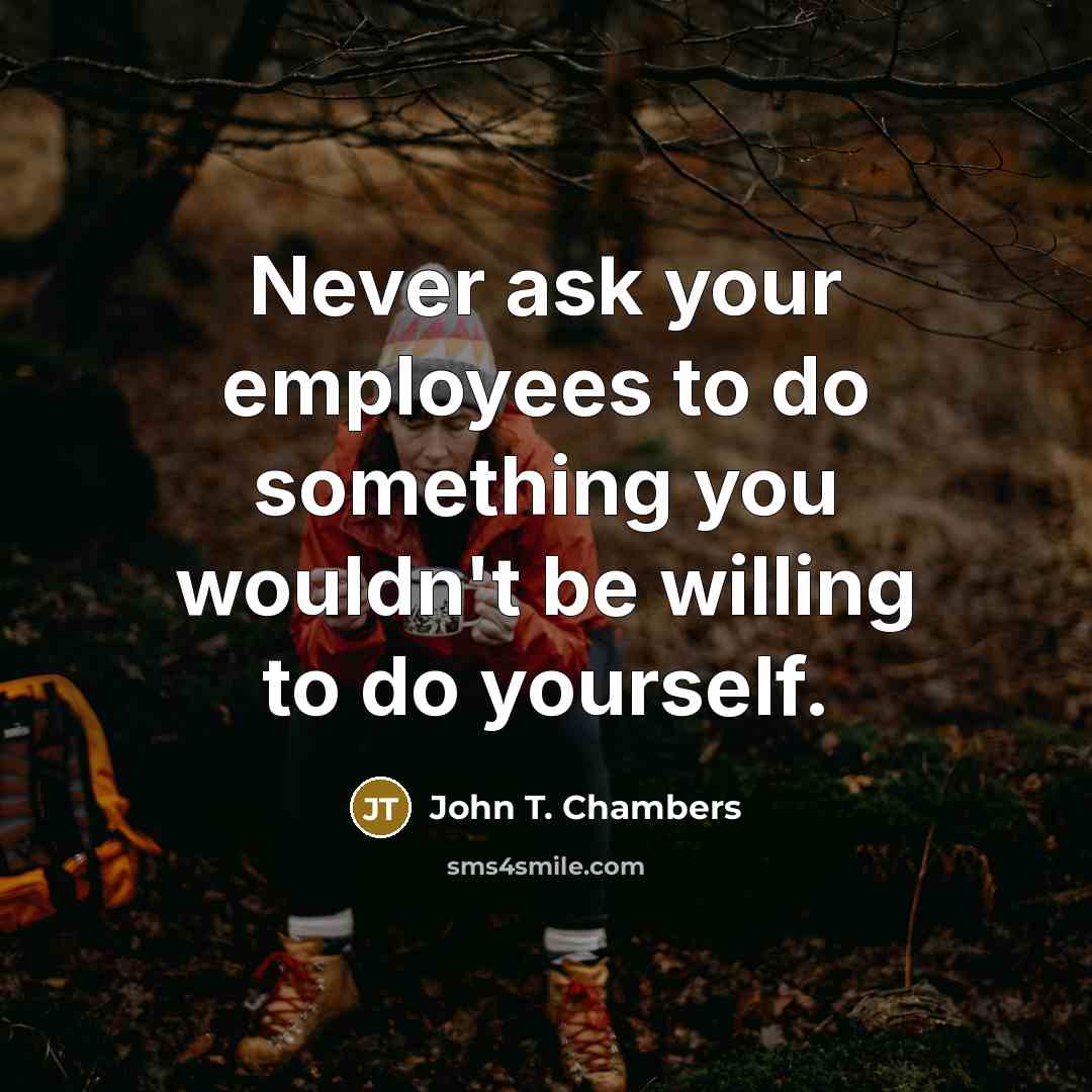 “Never ask your employees to do something you wouldn't be willing to do yourself.” quote by John T. Chambers