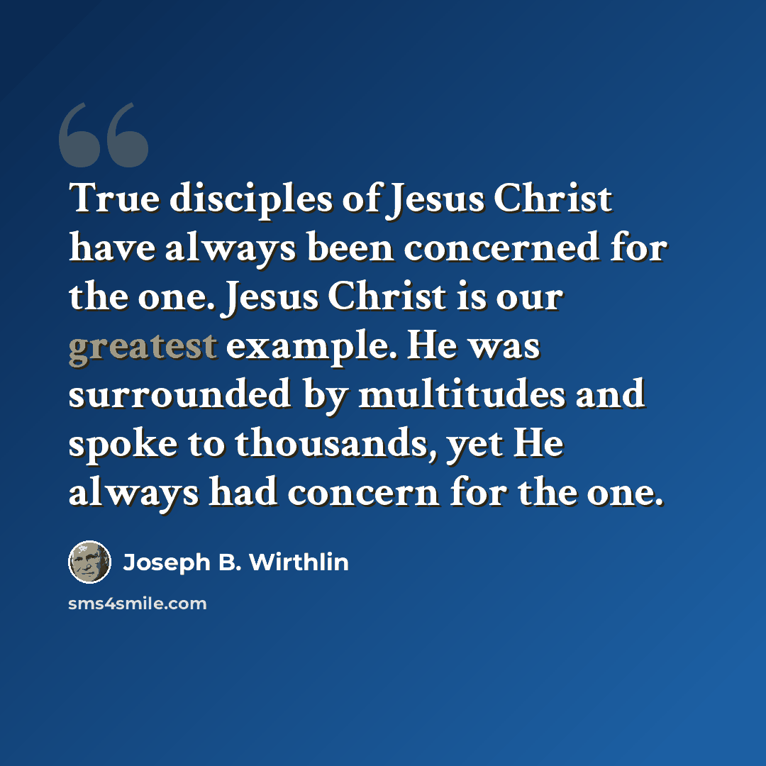 “True disciples of Jesus Christ have always been concerned for the one. Jesus Christ is our greatest example. He was surrounded by multitudes and spoke to thousands, yet He always had concern for the one.” quote by Joseph B. Wirthlin