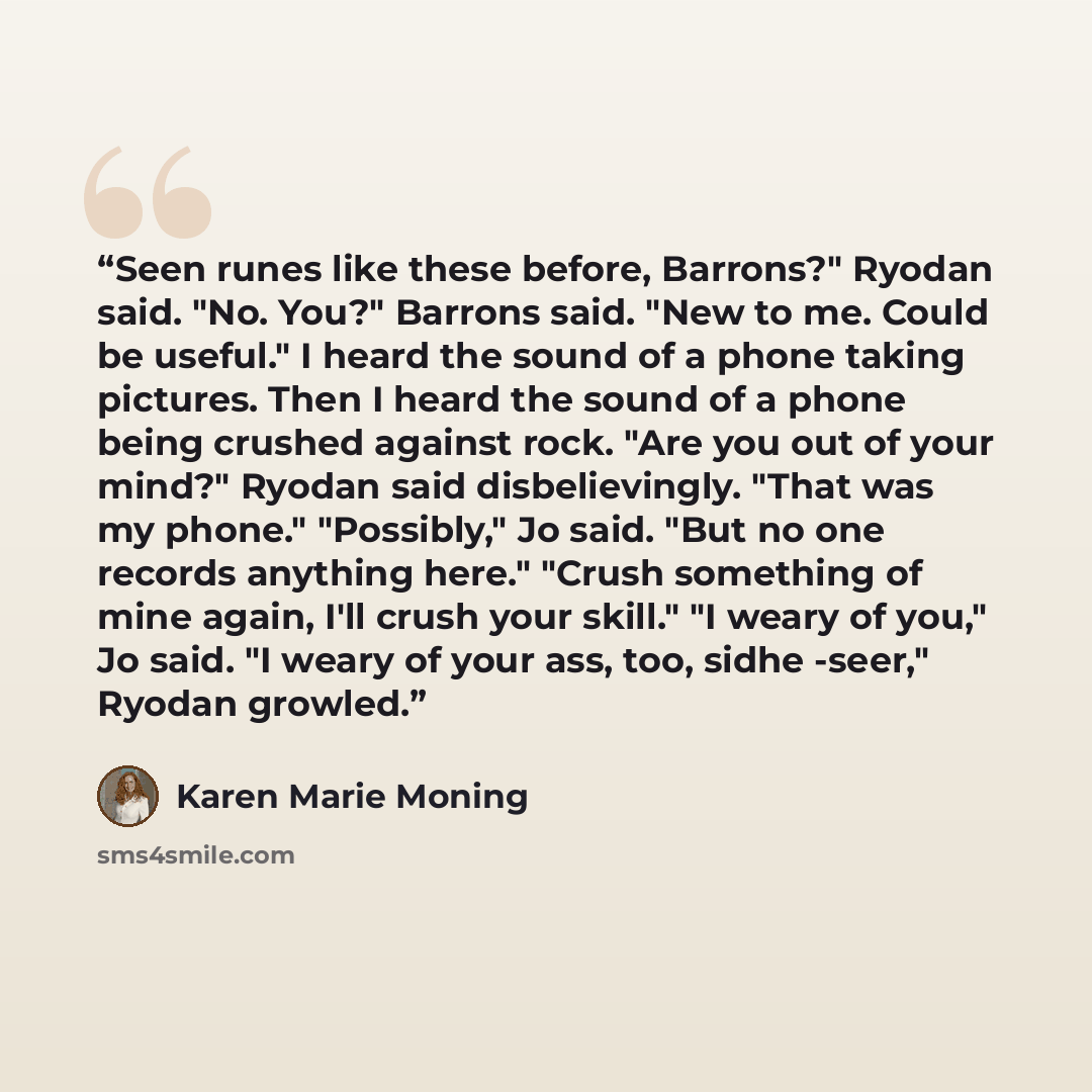 “Seen runes like these before, Barrons?" Ryodan said. "No. You?" Barrons said. "New to me. Could be useful." I heard the sound of a phone taking pictures. Then I heard the sound of a phone being crushed against rock. "Are you out of your mind?" Ryodan said disbelievingly. "That was my phone."…” quote by Karen Marie Moning