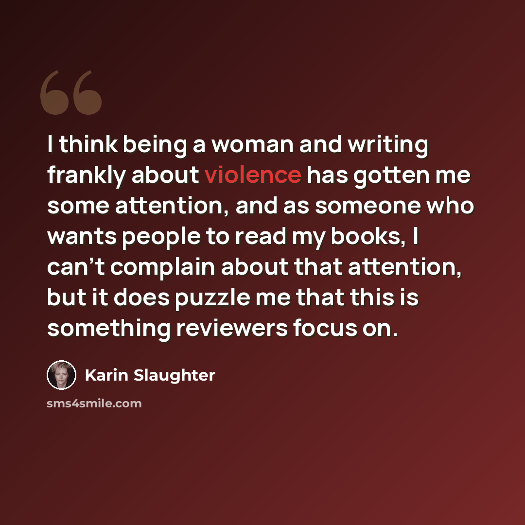 “I think being a woman and writing frankly about violence has gotten me some attention, and as someone who wants people to read my books, I can't complain about that attention, but it does puzzle me that this is something reviewers focus on.” quote by Karin Slaughter