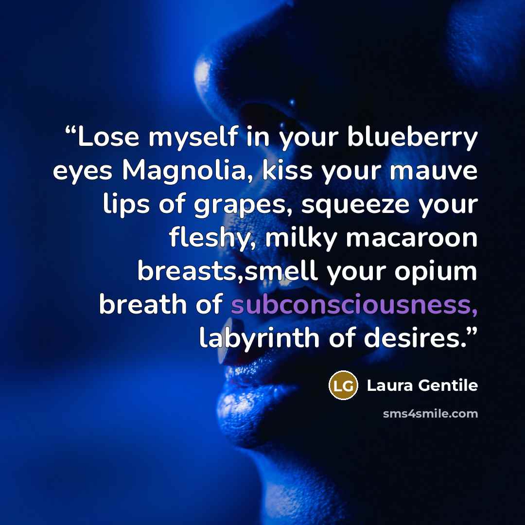 “Lose myself in your blueberry eyes Magnolia, kiss your mauve lips of grapes, squeeze your fleshy, milky macaroon breasts,smell your opium breath of subconsciousness, labyrinth of desires.” quote by Laura Gentile