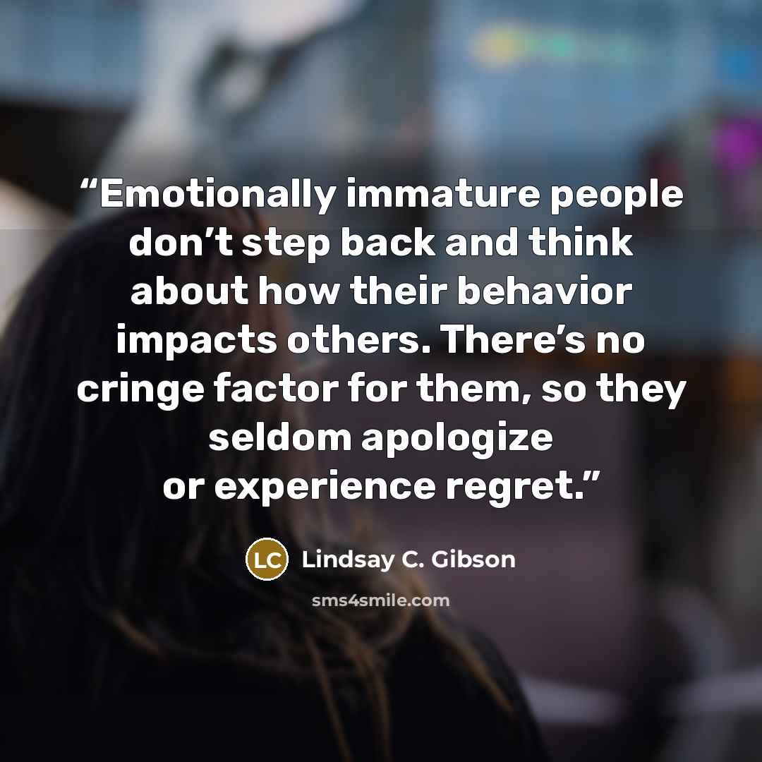 “Emotionally immature people don’t step back and think about how their behavior impacts others. There’s no cringe factor for them, so they seldom apologize or experience regret.” quote by Lindsay C. Gibson