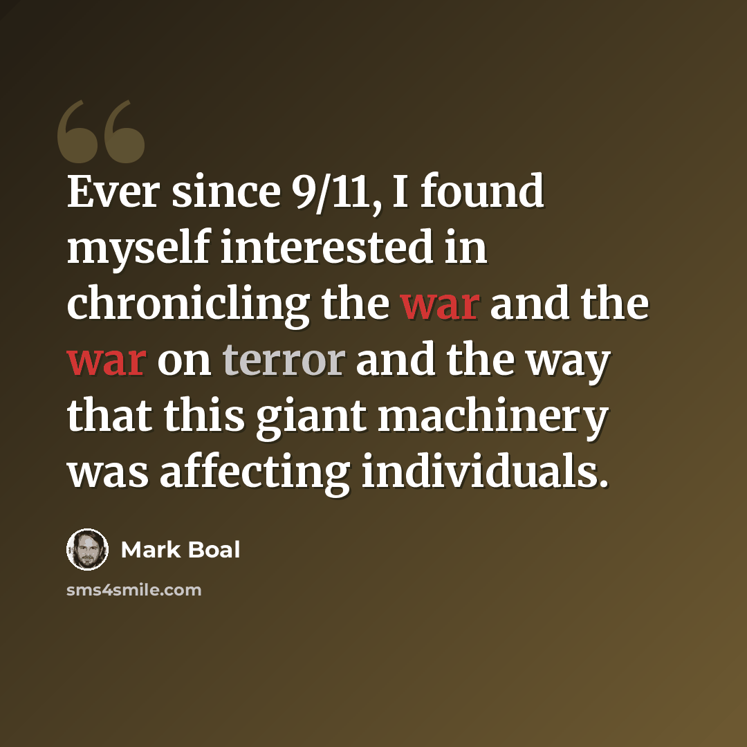 “Ever since 9/11, I found myself interested in chronicling the war and the war on terror and the way that this giant machinery was affecting individuals.” quote by Mark Boal