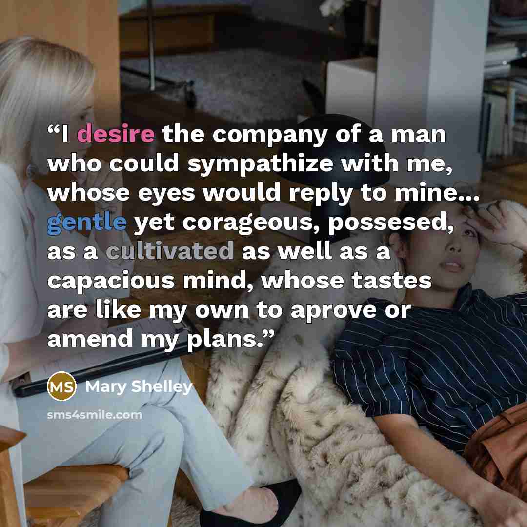 “I desire the company of a man who could sympathize with me, whose eyes would reply to mine... gentle yet corageous, possesed, as a cultivated as well as a capacious mind, whose tastes are like my own to aprove or amend my plans.” quote by Mary Shelley