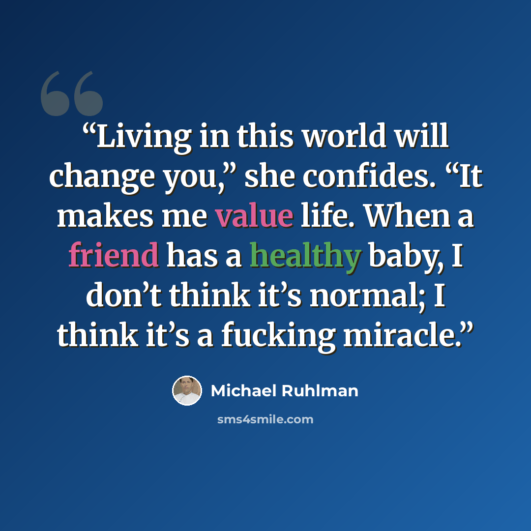 “Living in this world will change you,” she confides. “It makes me value life. When a friend has a healthy baby, I don’t think it’s normal; I think it’s a fucking miracle.” quote by Michael Ruhlman