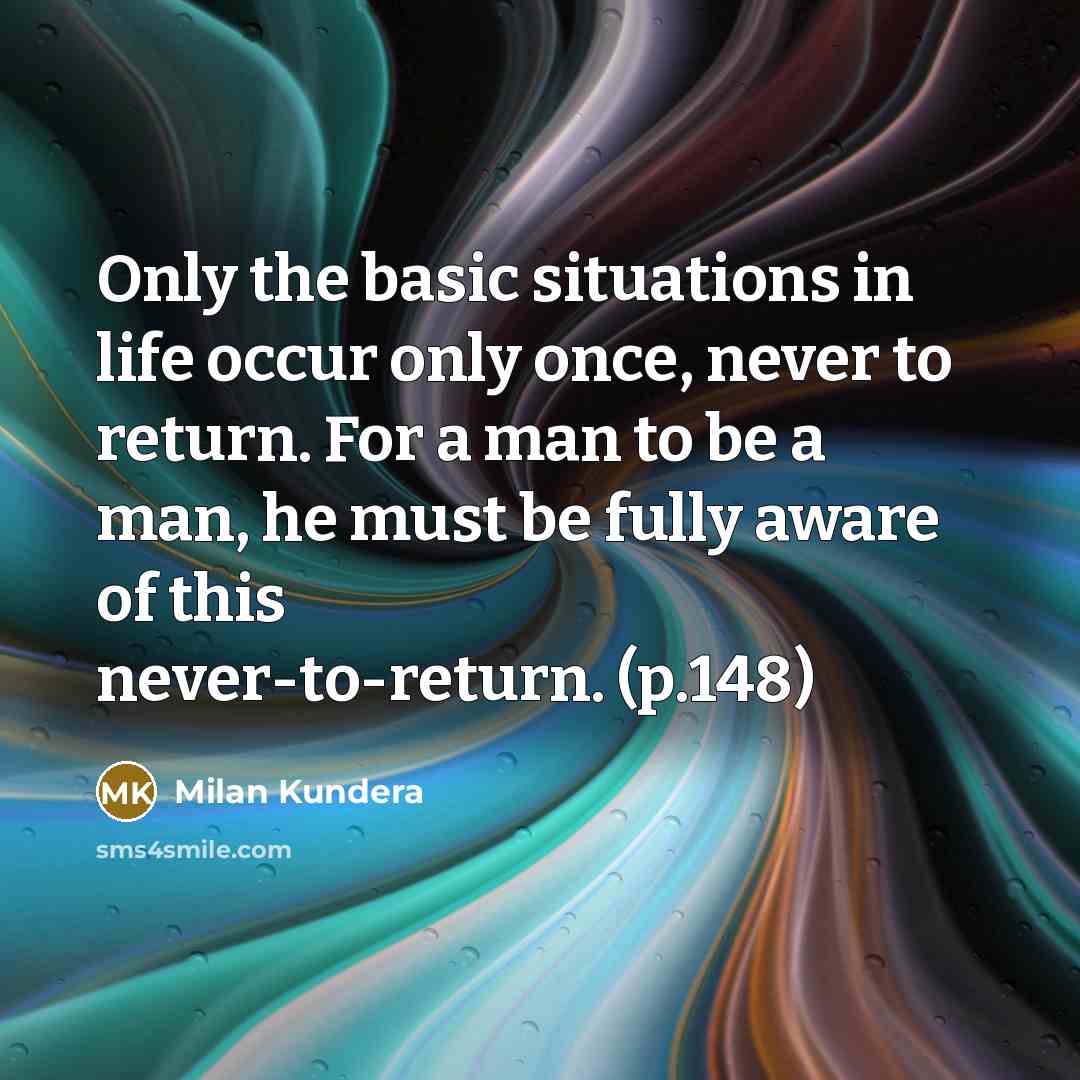 “Only the basic situations in life occur only once, never to return. For a man to be a man, he must be fully aware of this never-to-return. (p.148)” quote by Milan Kundera