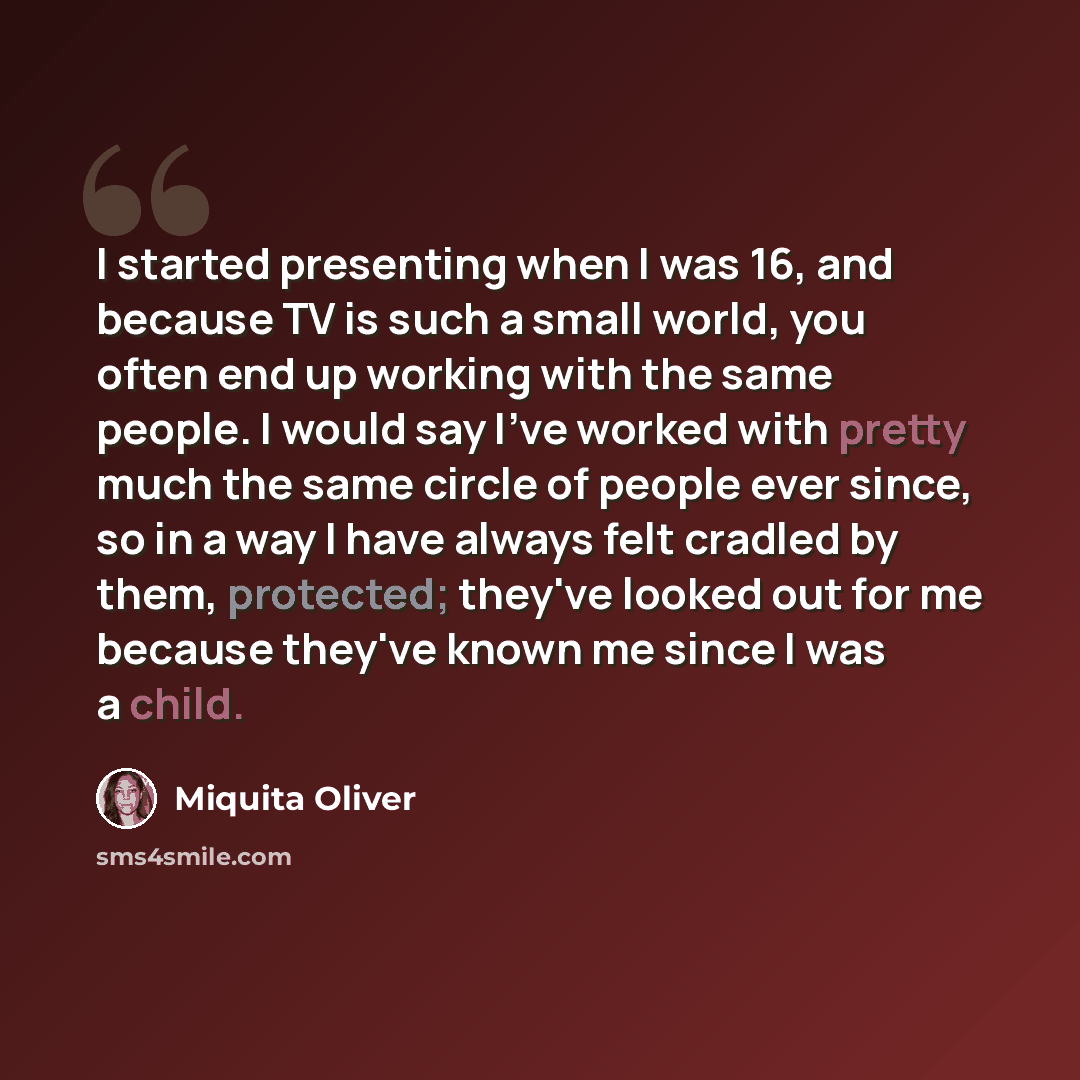 “I started presenting when I was 16, and because TV is such a small world, you often end up working with the same people. I would say I've worked with pretty much the same circle of people ever since, so in a way I have always felt cradled by them, protected; they've looked out for me because…” quote by Miquita Oliver