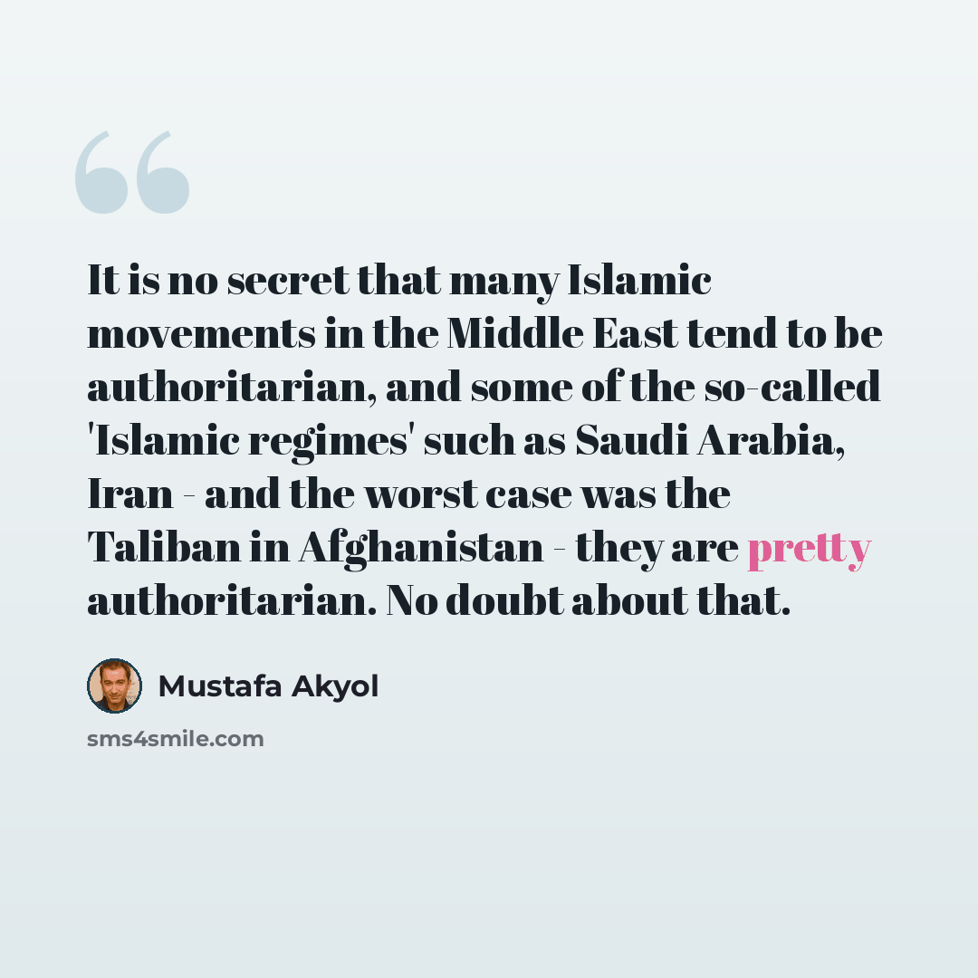 “It is no secret that many Islamic movements in the Middle East tend to be authoritarian, and some of the so-called 'Islamic regimes' such as Saudi Arabia, Iran - and the worst case was the Taliban in Afghanistan - they are pretty authoritarian. No doubt about that.” quote by Mustafa Akyol
