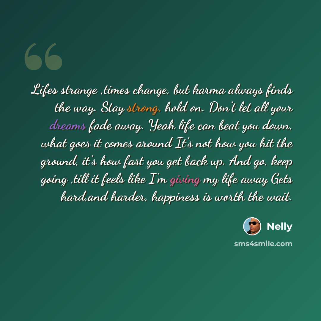 “Lifes strange ,times change, but karma always finds the way. Stay strong, hold on. Don’t let all your dreams fade away. Yeah life can beat you down, what goes it comes around It’s not how you hit the ground, it’s how fast you get back up. And go, keep going ,till it feels like I’m giving my life…” quote by Nelly