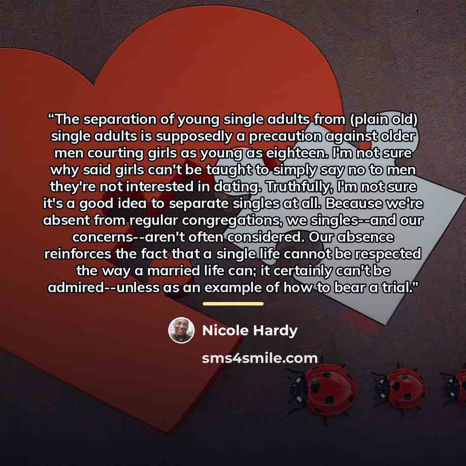 “The separation of young single adults from (plain old) single adults is supposedly a precaution against older men courting girls as young as eighteen. I'm not sure why said girls can't be taught to simply say no to men they're not interested in dating. Truthfully, I'm not sure it's a good idea to…” quote by Nicole Hardy