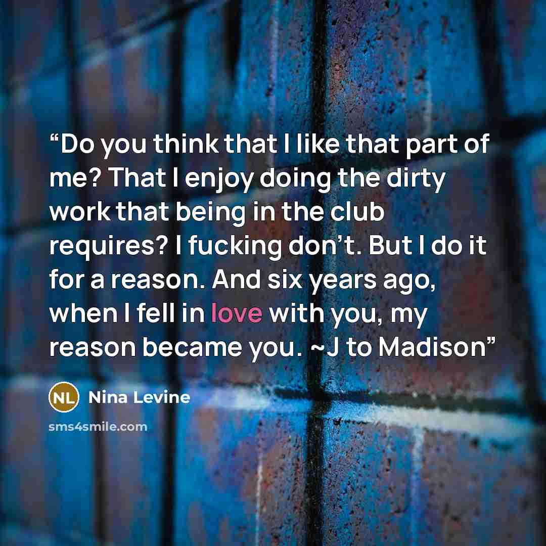 “Do you think that I like that part of me? That I enjoy doing the dirty work that being in the club requires? I fucking don’t. But I do it for a reason. And six years ago, when I fell in love with you, my reason became you. ~J to Madison” quote by Nina Levine
