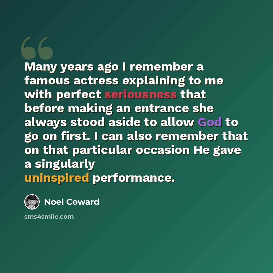 “Many years ago I remember a famous actress explaining to me with perfect seriousness that before making an entrance she always stood aside to allow God to go on first. I can also remember that on that particular occasion He gave a singularly uninspired performance.” quote by Noel Coward