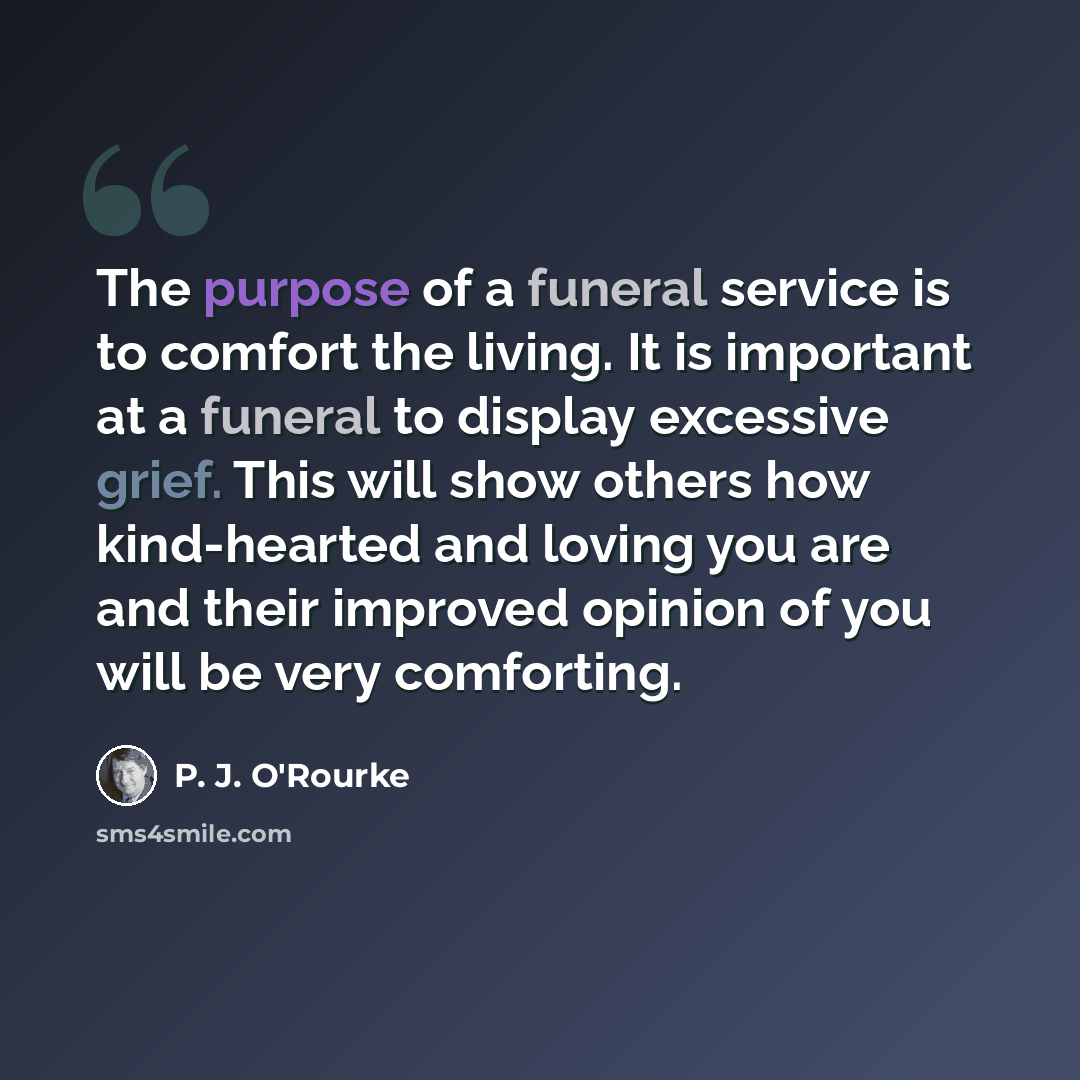 “The purpose of a funeral service is to comfort the living. It is important at a funeral to display excessive grief. This will show others how kind-hearted and loving you are and their improved opinion of you will be very comforting.” quote by P. J. O'Rourke