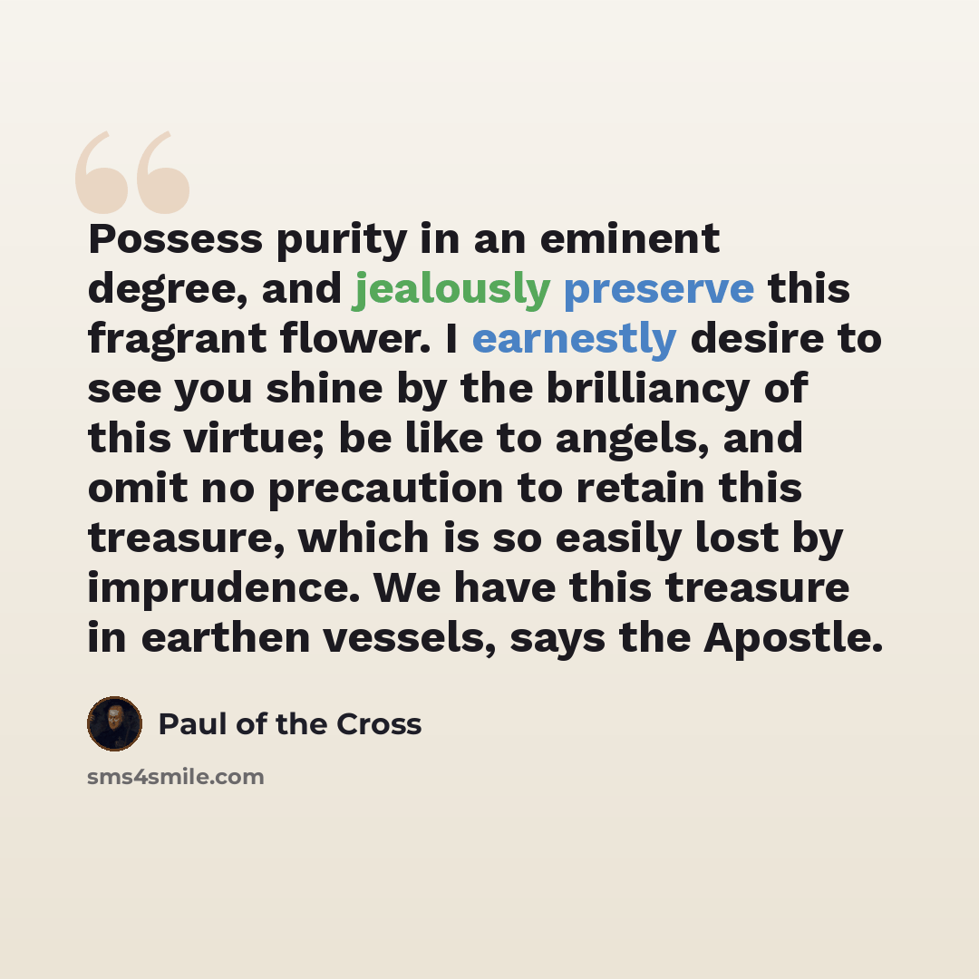 “Possess purity in an eminent degree, and jealously preserve this fragrant flower. I earnestly desire to see you shine by the brilliancy of this virtue; be like to angels, and omit no precaution to retain this treasure, which is so easily lost by imprudence. We have this treasure in earthen…” quote by Paul of the Cross