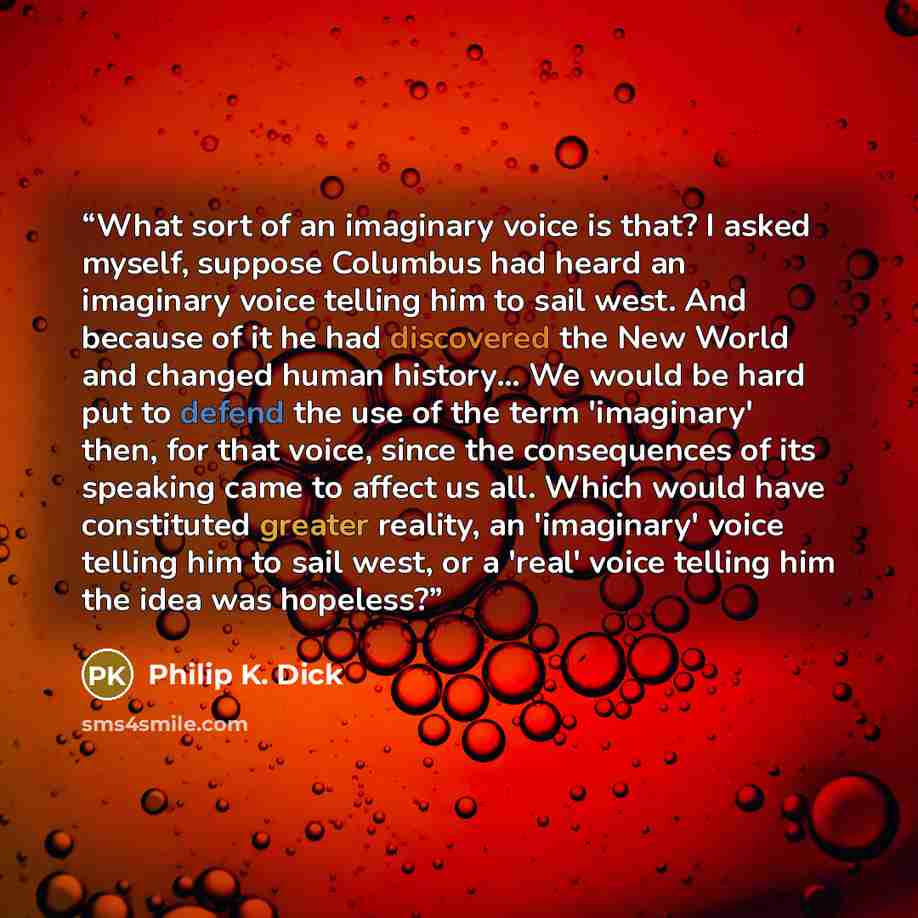 “What sort of an imaginary voice is that? I asked myself, suppose Columbus had heard an imaginary voice telling him to sail west. And because of it he had discovered the New World and changed human history... We would be hard put to defend the use of the term 'imaginary' then, for that voice, since…” quote by Philip K. Dick