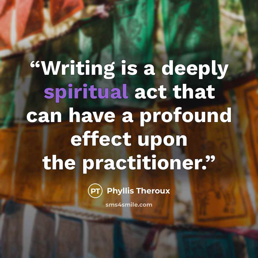 “Writing is a deeply spiritual act that can have a profound effect upon the practitioner.” quote by Phyllis Theroux