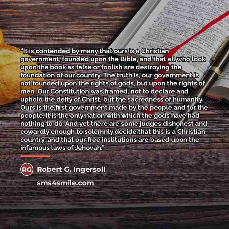 “It is contended by many that ours is a Christian government, founded upon the Bible, and that all who look upon the book as false or foolish are destroying the foundation of our country. The truth is, our government is not founded upon the rights of gods, but upon the rights of men. Our…” quote by Robert G. Ingersoll