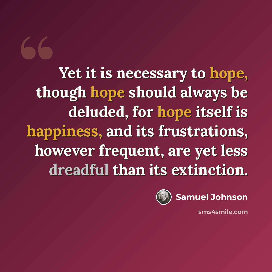 “Yet it is necessary to hope, though hope should always be deluded, for hope itself is happiness, and its frustrations, however frequent, are yet less dreadful than its extinction.” quote by Samuel Johnson