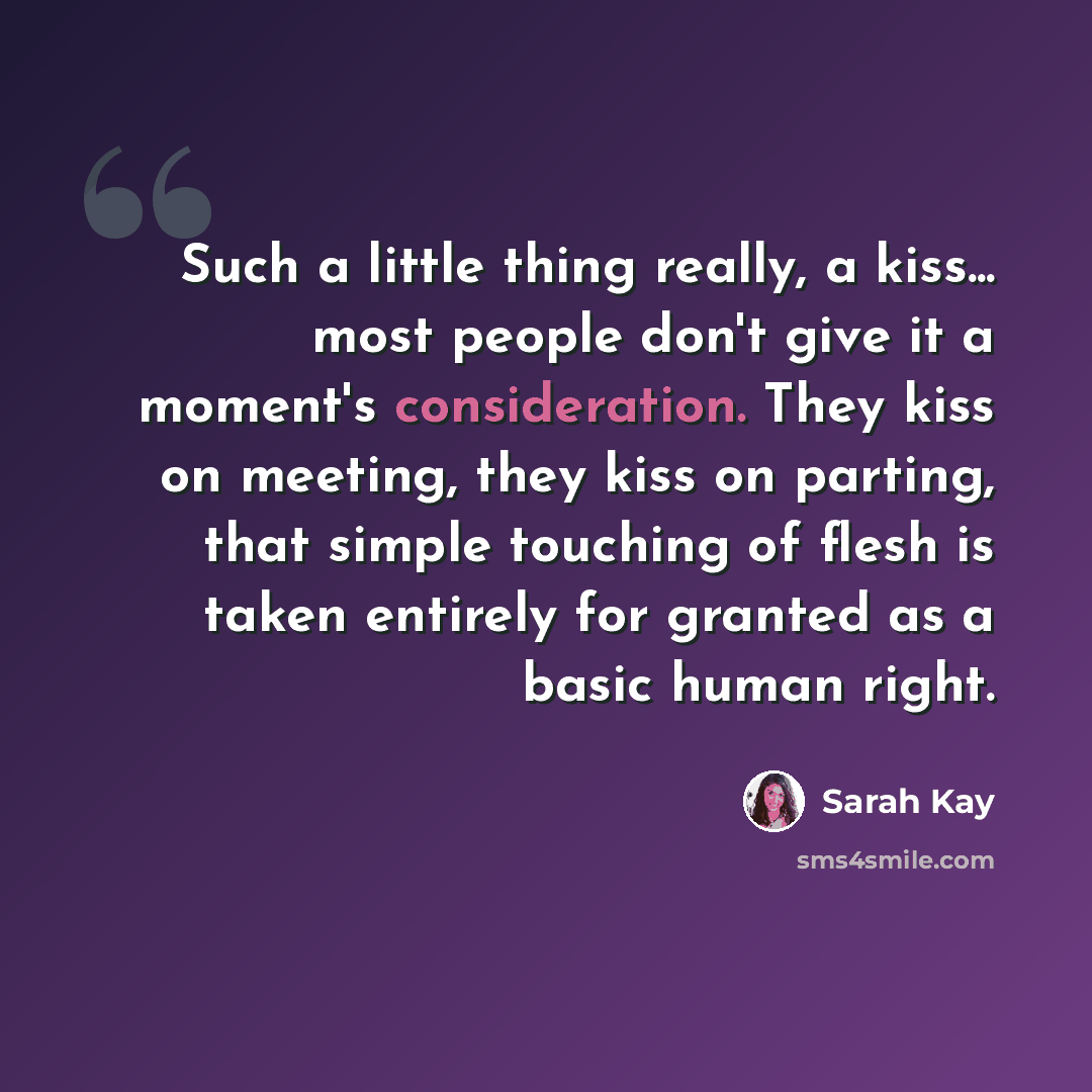“Such a little thing really, a kiss... most people don't give it a moment's consideration. They kiss on meeting, they kiss on parting, that simple touching of flesh is taken entirely for granted as a basic human right.” quote by Sarah Kay
