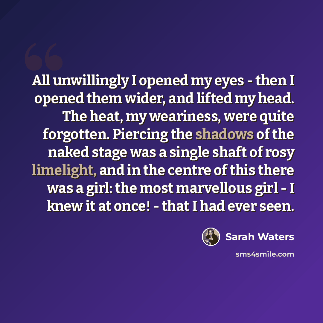 “All unwillingly I opened my eyes - then I opened them wider, and lifted my head. The heat, my weariness, were quite forgotten. Piercing the shadows of the naked stage was a single shaft of rosy limelight, and in the centre of this there was a girl: the most marvellous girl - I knew it at once!…” quote by Sarah Waters