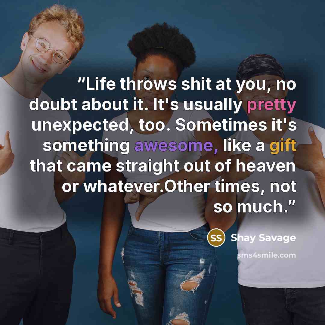 “Life throws shit at you, no doubt about it. It's usually pretty unexpected, too. Sometimes it's something awesome, like a gift that came straight out of heaven or whatever.Other times, not so much.” quote by Shay Savage