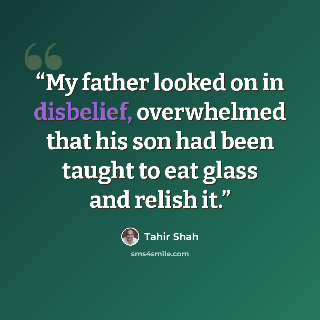 “My father looked on in disbelief, overwhelmed that his son had been taught to eat glass and relish it.” quote by Tahir Shah