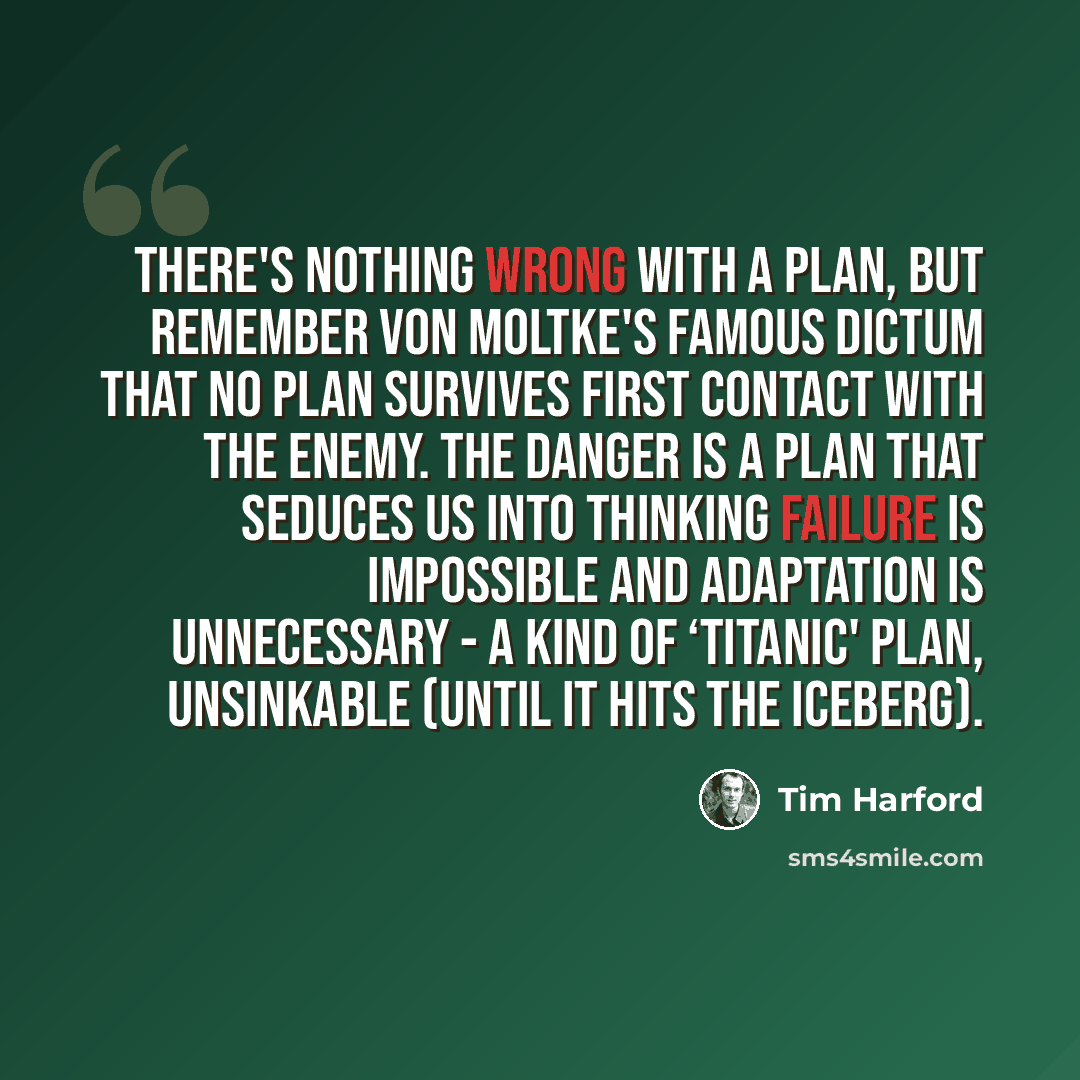 “There's nothing wrong with a plan, but remember Von Moltke's famous dictum that no plan survives first contact with the enemy. The danger is a plan that seduces us into thinking failure is impossible and adaptation is unnecessary - a kind of ‘Titanic' plan, unsinkable (until it hits the iceberg).” quote by Tim Harford
