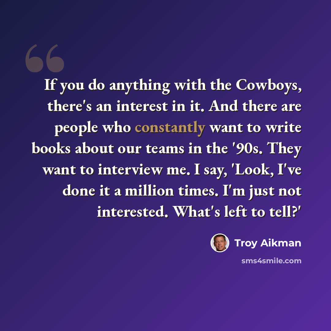 “If you do anything with the Cowboys, there's an interest in it. And there are people who constantly want to write books about our teams in the '90s. They want to interview me. I say, 'Look, I've done it a million times. I'm just not interested. What's left to tell?'” quote by Troy Aikman
