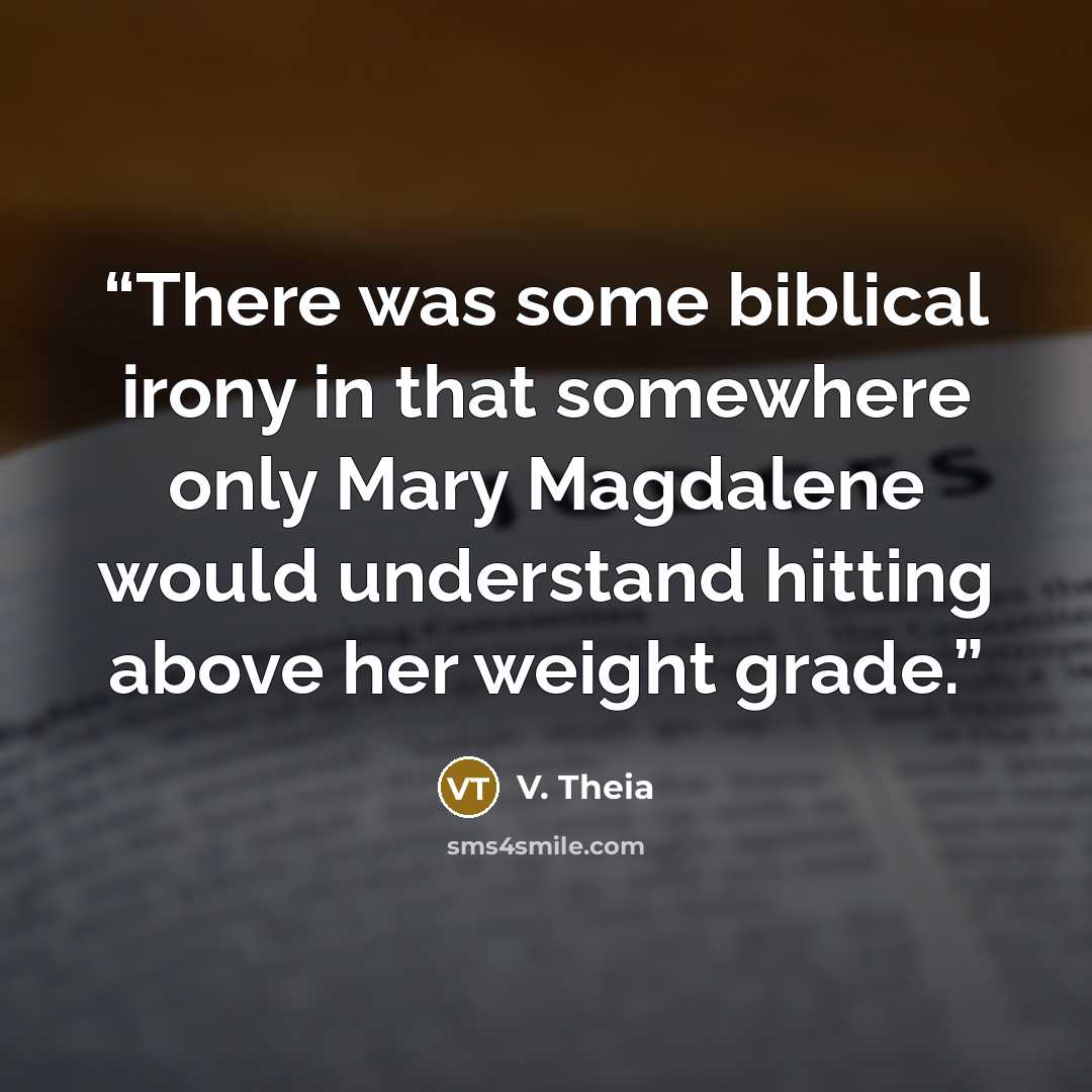 “There was some biblical irony in that somewhere only Mary Magdalene would understand hitting above her weight grade.” quote by V. Theia