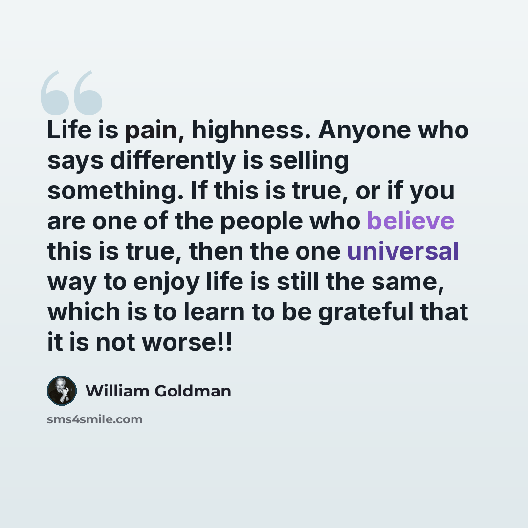“Life is pain, highness. Anyone who says differently is selling something. If this is true, or if you are one of the people who believe this is true, then the one universal way to enjoy life is still the same, which is to learn to be grateful that it is not worse!!” quote by William Goldman