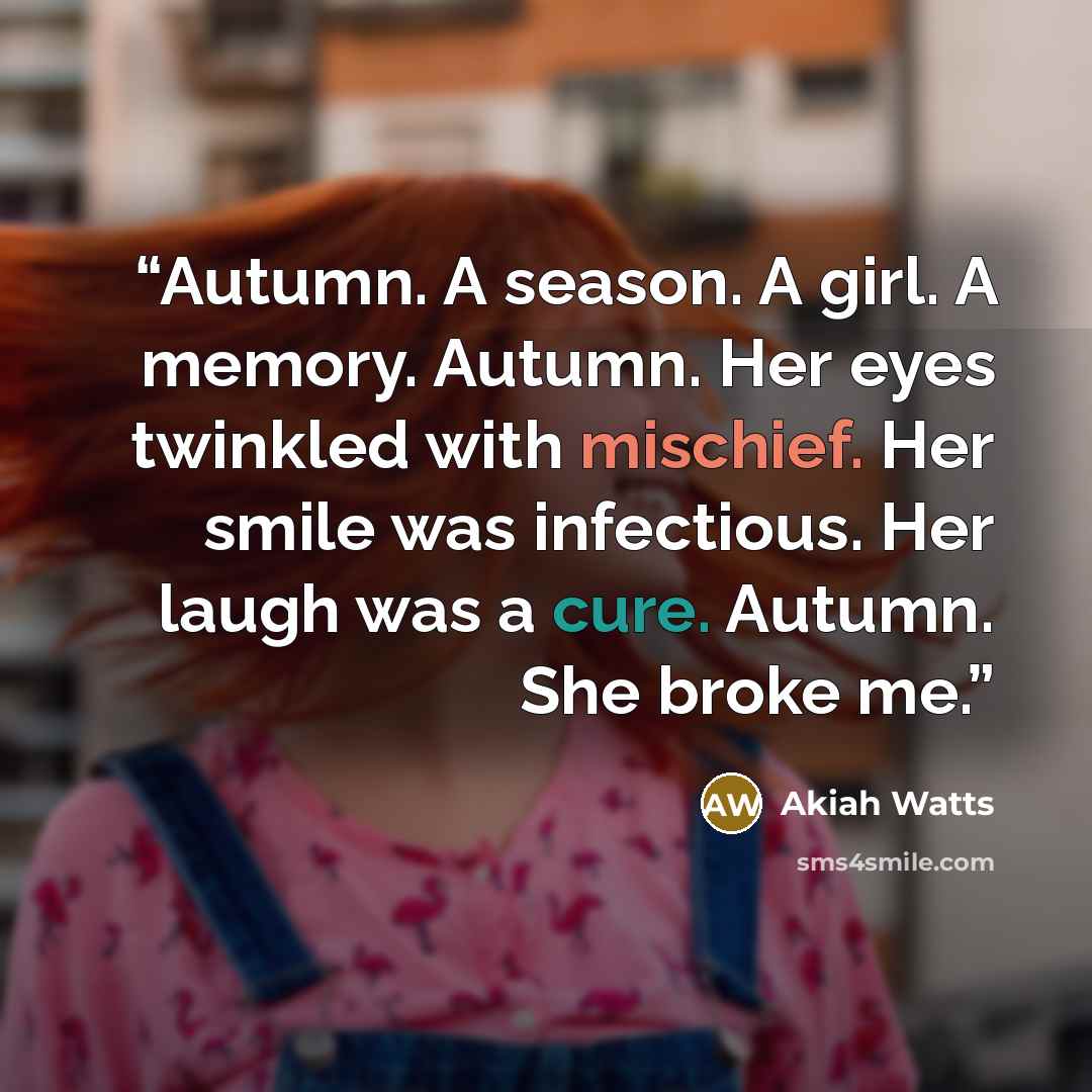 “Autumn. A season. A girl. A memory. Autumn. Her eyes twinkled with mischief. Her smile was infectious. Her laugh was a cure. Autumn. She broke me.” quote by Akiah Watts