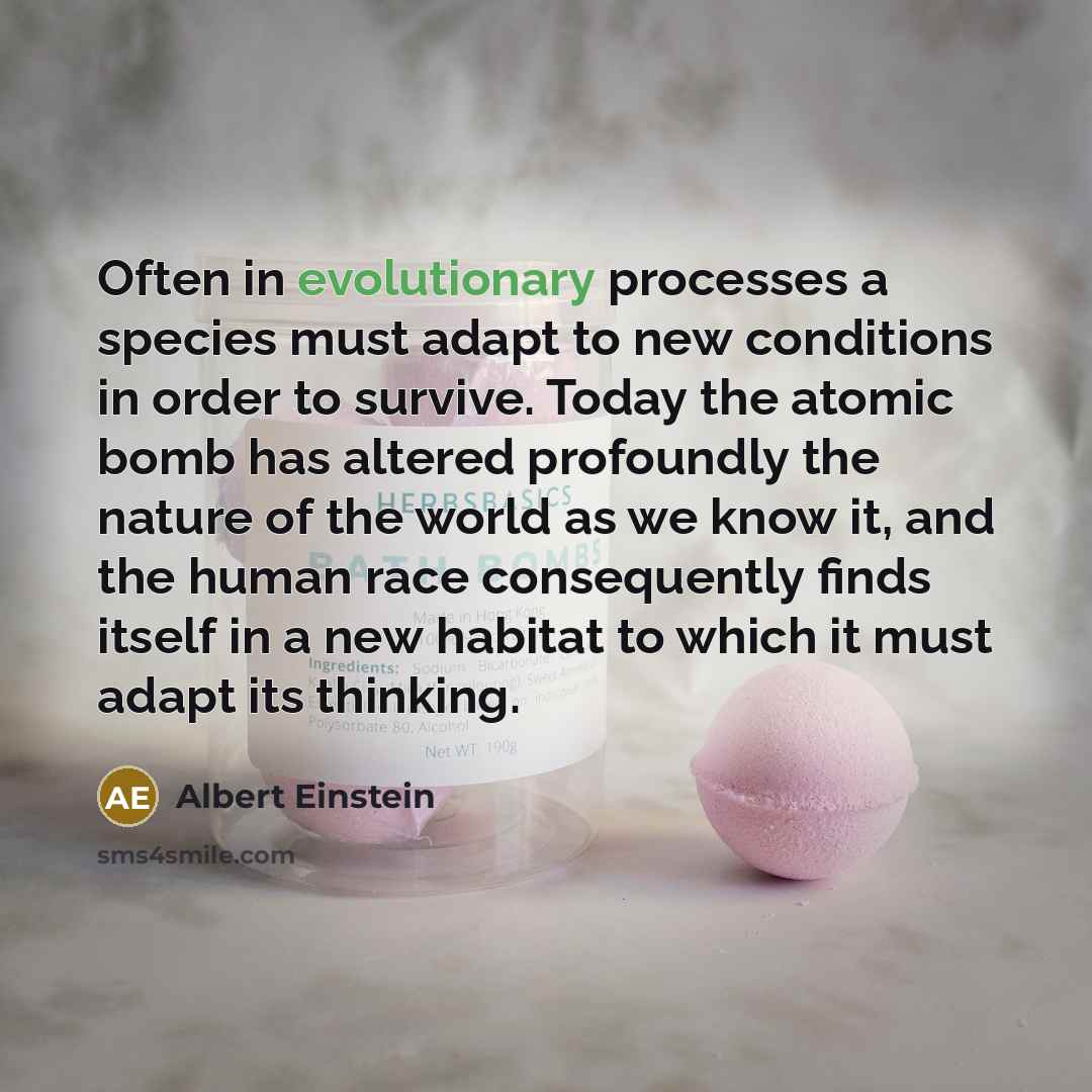 “Often in evolutionary processes a species must adapt to new conditions in order to survive. Today the atomic bomb has altered profoundly the nature of the world as we know it, and the human race consequently finds itself in a new habitat to which it must adapt its thinking.” quote by Albert Einstein