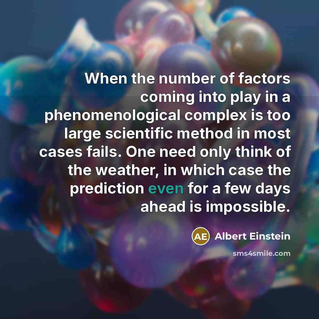 “When the number of factors coming into play in a phenomenological complex is too large scientific method in most cases fails. One need only think of the weather, in which case the prediction even for a few days ahead is impossible.” quote by Albert Einstein