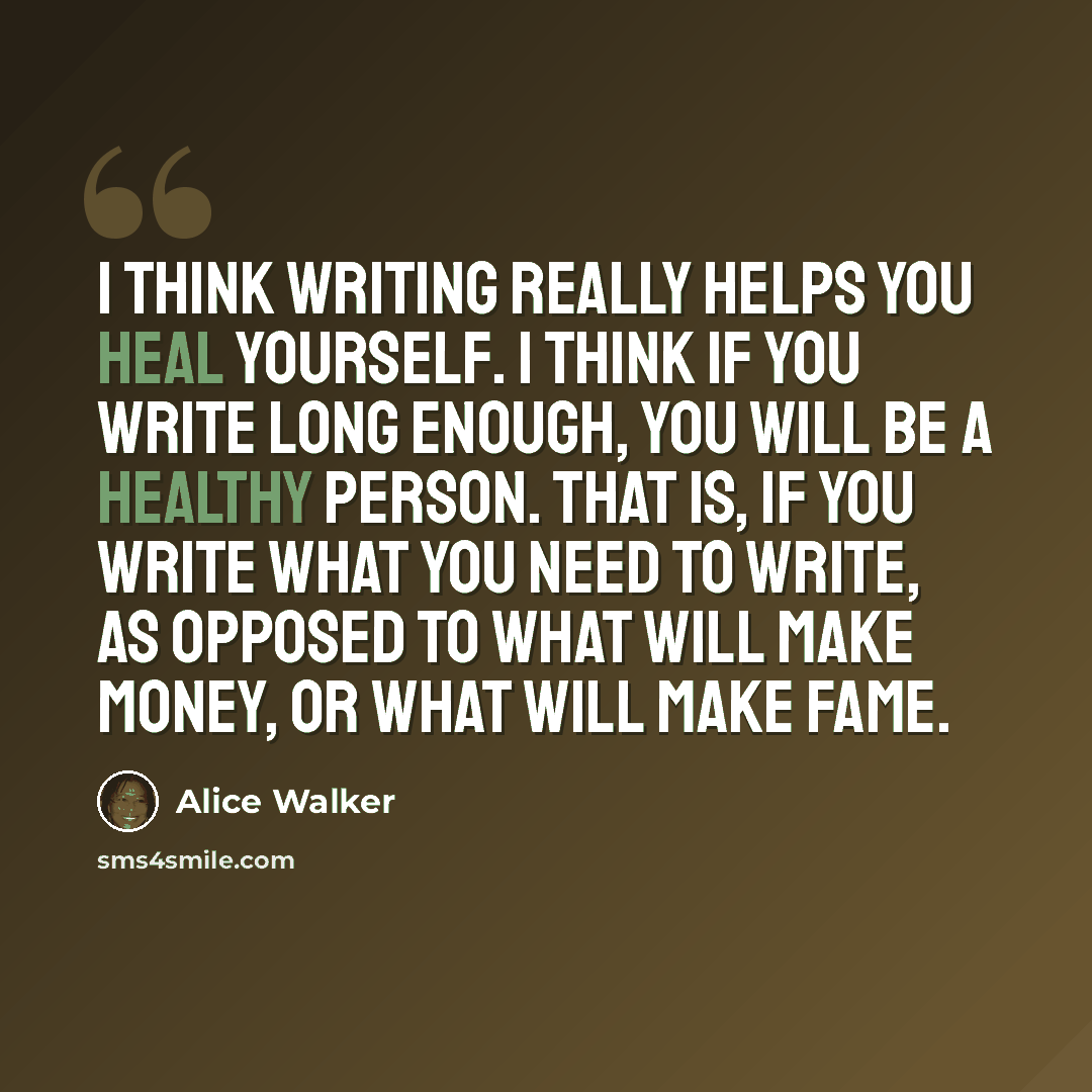“I think writing really helps you heal yourself. I think if you write long enough, you will be a healthy person. That is, if you write what you need to write, as opposed to what will make money, or what will make fame.” quote by Alice Walker