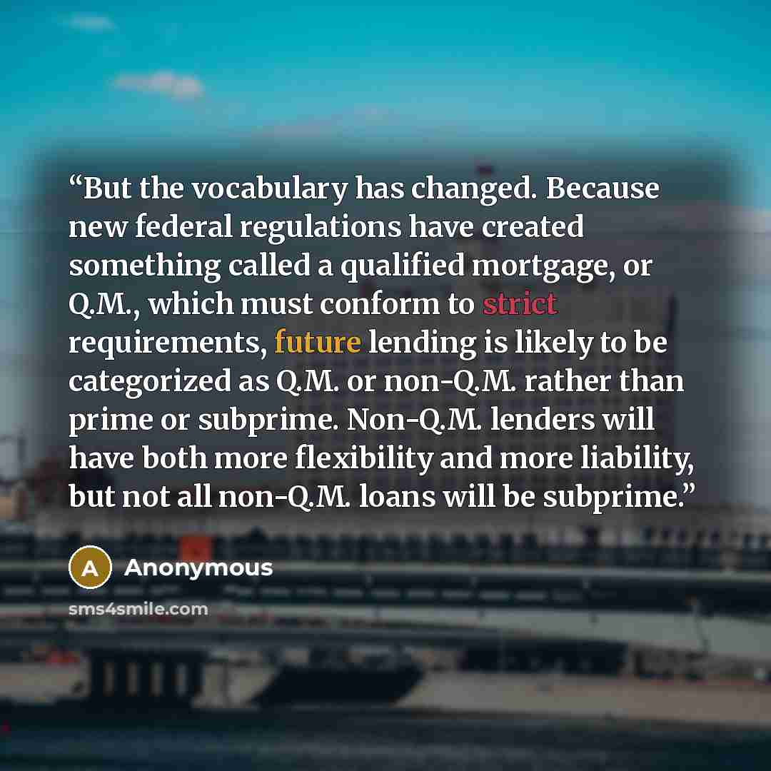 “But the vocabulary has changed. Because new federal regulations have created something called a qualified mortgage, or Q.M., which must conform to strict requirements, future lending is likely to be categorized as Q.M. or non-Q.M. rather than prime or subprime. Non-Q.M. lenders will have both more…” quote by Anonymous