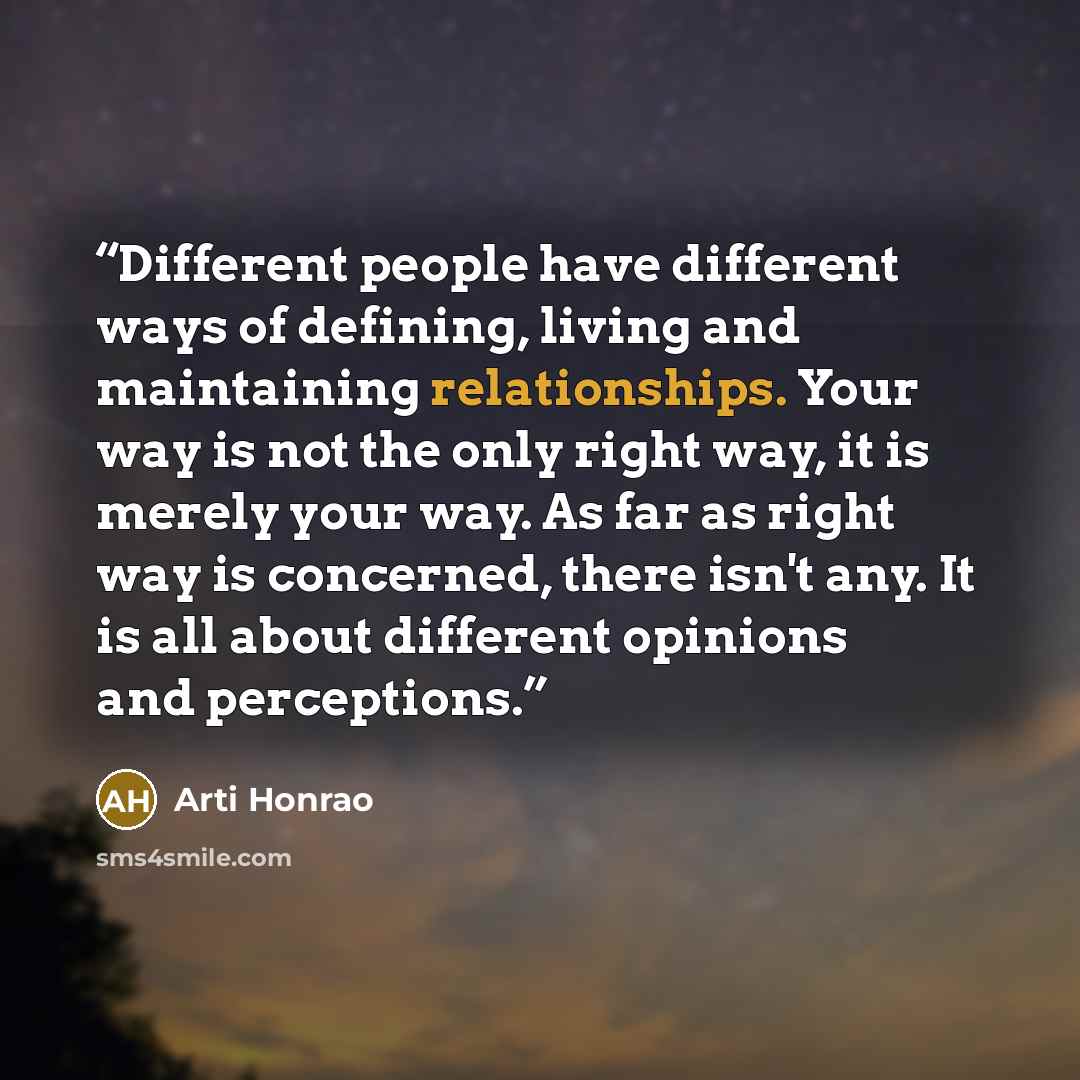 “Different people have different ways of defining, living and maintaining relationships. Your way is not the only right way, it is merely your way. As far as right way is concerned, there isn't any. It is all about different opinions and perceptions.” quote by Arti Honrao