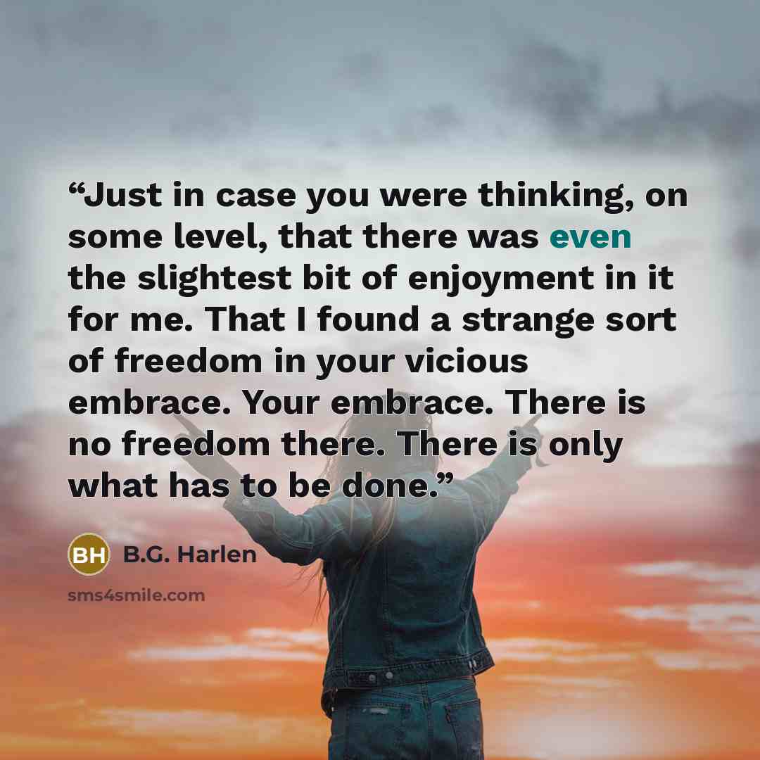 “Just in case you were thinking, on some level, that there was even the slightest bit of enjoyment in it for me. That I found a strange sort of freedom in your vicious embrace. Your embrace. There is no freedom there. There is only what has to be done.” quote by B.G. Harlen