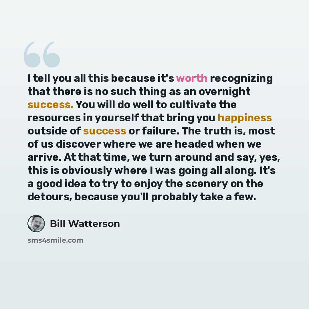 “I tell you all this because it's worth recognizing that there is no such thing as an overnight success. You will do well to cultivate the resources in yourself that bring you happiness outside of success or failure. The truth is, most of us discover where we are headed when we arrive. At that…” quote by Bill Watterson