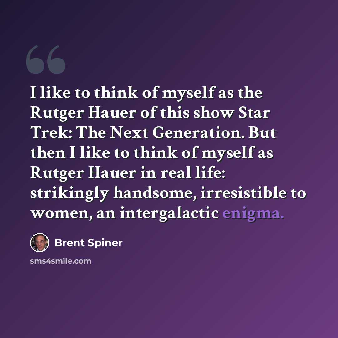 “I like to think of myself as the Rutger Hauer of this show Star Trek: The Next Generation. But then I like to think of myself as Rutger Hauer in real life: strikingly handsome, irresistible to women, an intergalactic enigma.” quote by Brent Spiner