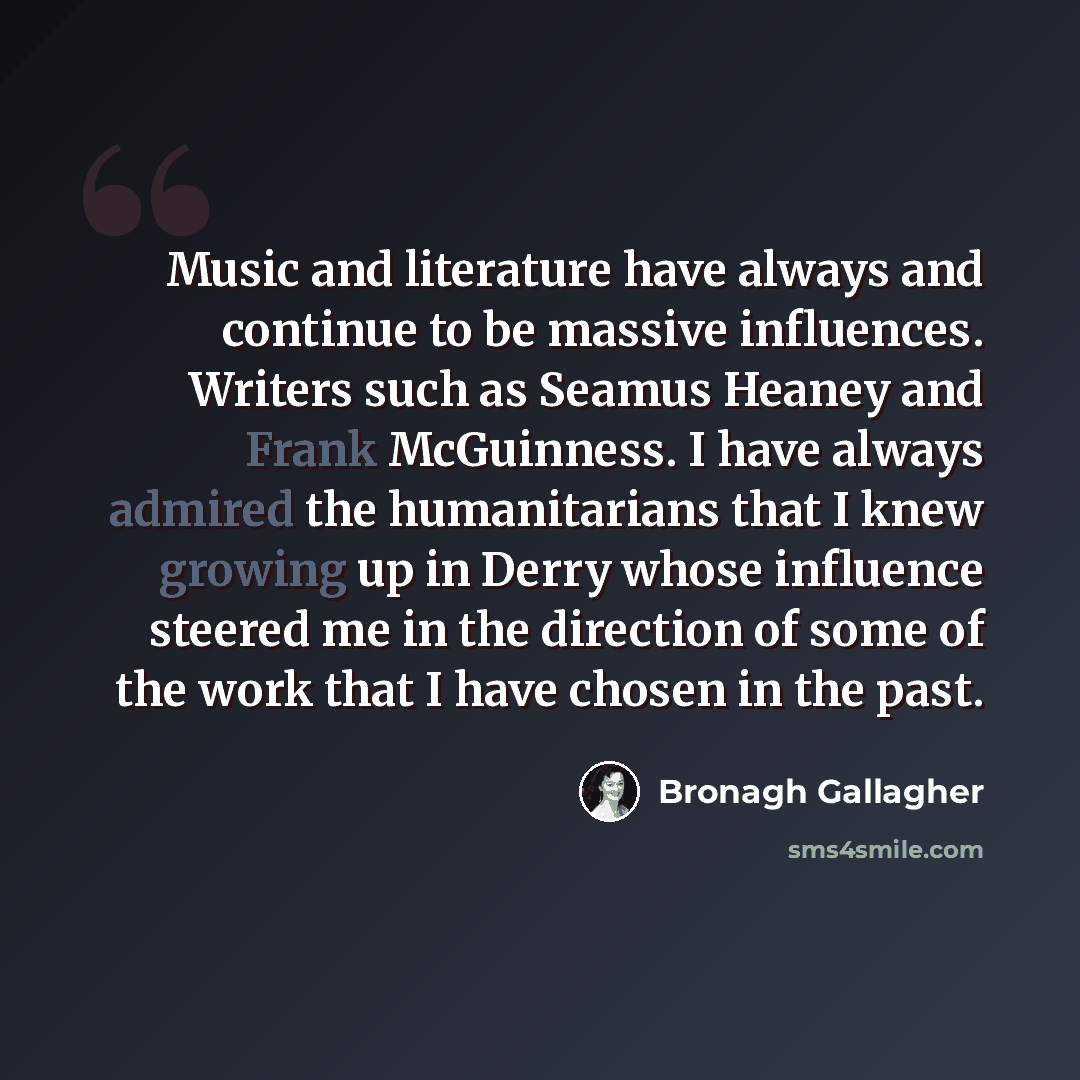 “Music and literature have always and continue to be massive influences. Writers such as Seamus Heaney and Frank McGuinness. I have always admired the humanitarians that I knew growing up in Derry whose influence steered me in the direction of some of the work that I have chosen in the past.” quote by Bronagh Gallagher