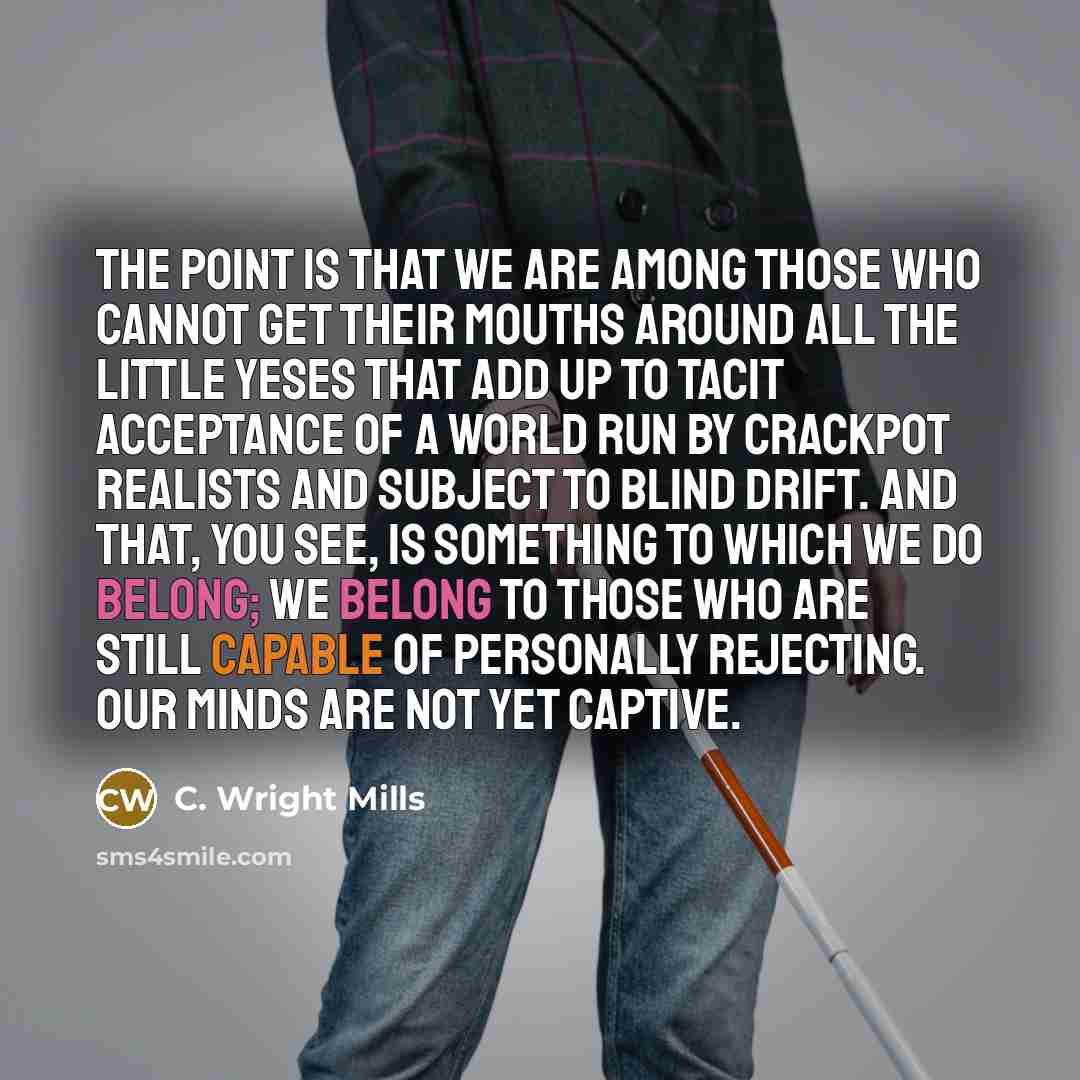 “The point is that we are among those who cannot get their mouths around all the little Yeses that add up to tacit acceptance of a world run by crackpot realists and subject to blind drift. And that, you see, is something to which we do belong; we belong to those who are still capable of personally…” quote by C. Wright Mills
